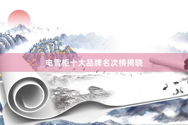 电雪柜十大品牌名次榜揭晓