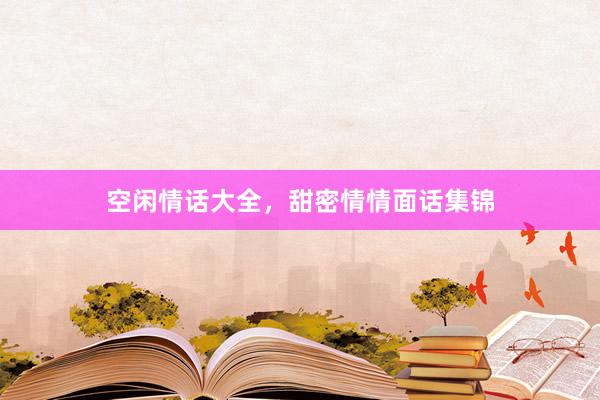 空闲情话大全，甜密情情面话集锦