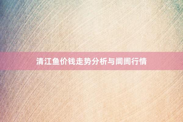 清江鱼价钱走势分析与阛阓行情